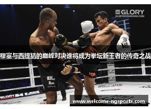 穆塞与西提猜的巅峰对决谁将成为拳坛新王者的传奇之战