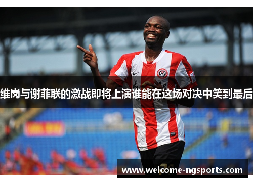 维岗与谢菲联的激战即将上演谁能在这场对决中笑到最后